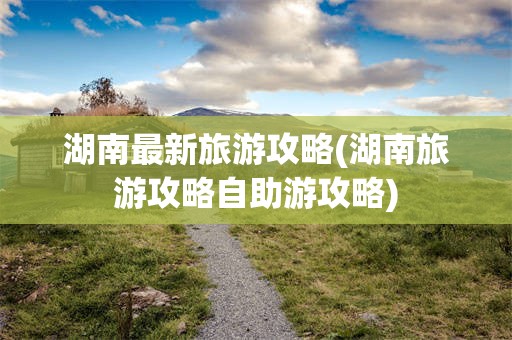 湖南最新旅游攻略(湖南旅游攻略自助游攻略)