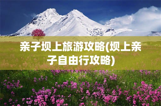 亲子坝上旅游攻略(坝上亲子自由行攻略)
