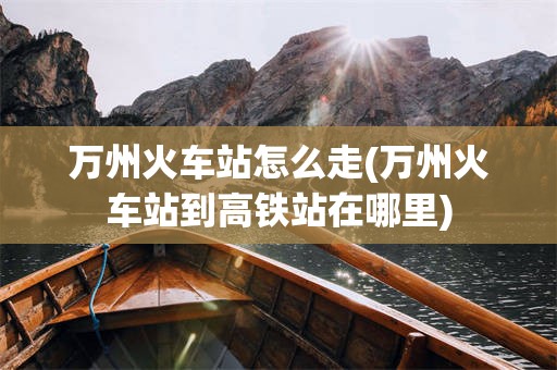 万州火车站怎么走(万州火车站到高铁站在哪里)