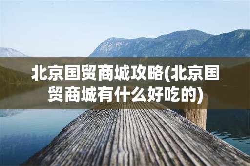 北京国贸商城攻略(北京国贸商城有什么好吃的)