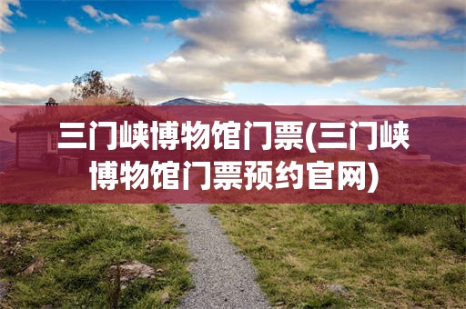 三门峡博物馆门票(三门峡博物馆门票预约官网)