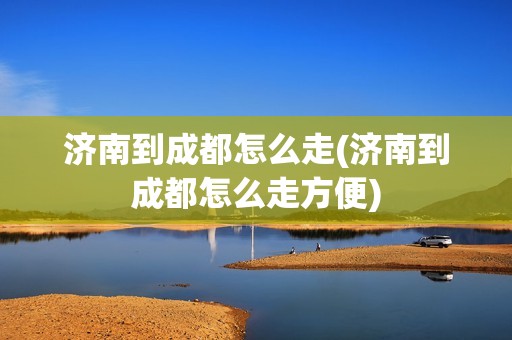 济南到成都怎么走(济南到成都怎么走方便)