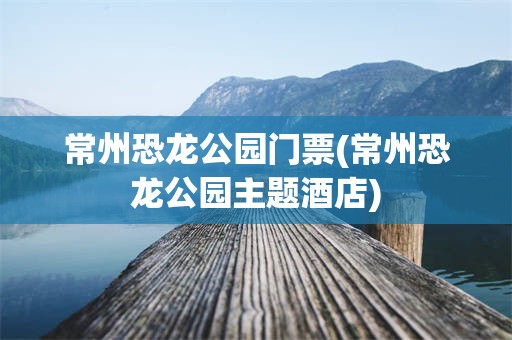 常州恐龙公园门票(常州恐龙公园主题酒店)