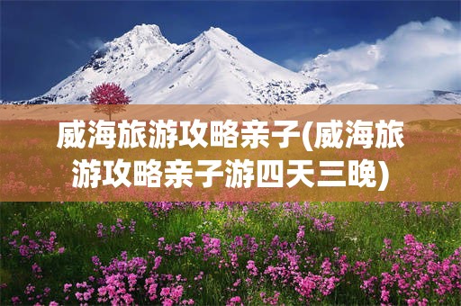 威海旅游攻略亲子(威海旅游攻略亲子游四天三晚)
