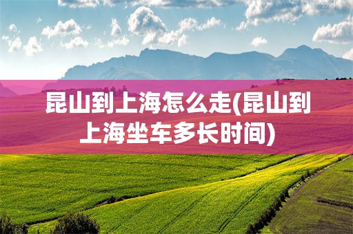昆山到上海怎么走(昆山到上海坐车多长时间)