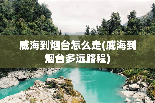 威海到烟台怎么走(威海到烟台多远路程)