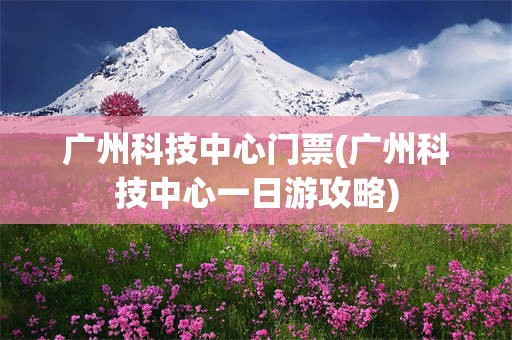 广州科技中心门票(广州科技中心一日游攻略)