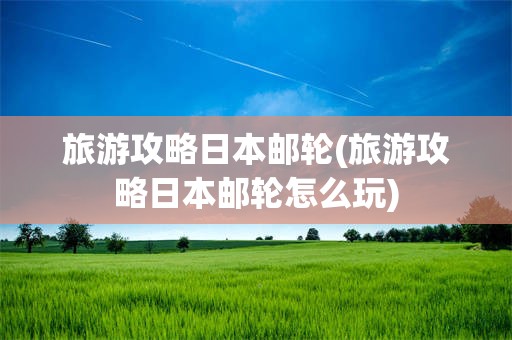 旅游攻略日本邮轮(旅游攻略日本邮轮怎么玩)