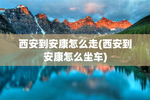 西安到安康怎么走(西安到安康怎么坐车)