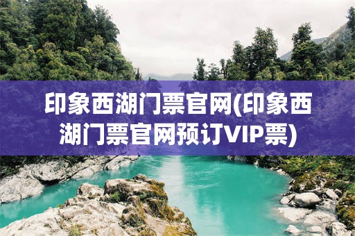 印象西湖门票官网(印象西湖门票官网预订VIP票)