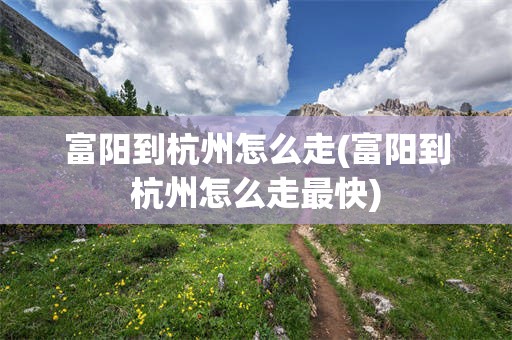 富阳到杭州怎么走(富阳到杭州怎么走最快)