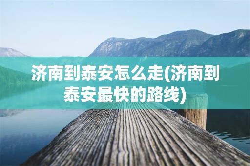 济南到泰安怎么走(济南到泰安最快的路线)