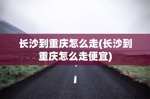 长沙到重庆怎么走(长沙到重庆怎么走便宜)