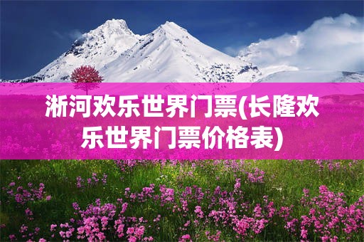 淅河欢乐世界门票(长隆欢乐世界门票价格表)