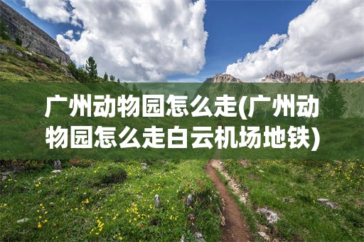 广州动物园怎么走(广州动物园怎么走白云机场地铁)