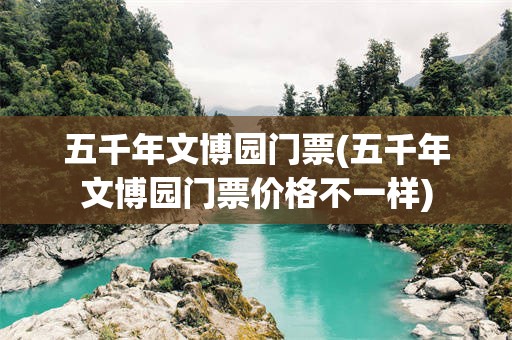 五千年文博园门票(五千年文博园门票价格不一样)