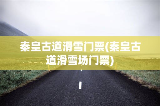 秦皇古道滑雪门票(秦皇古道滑雪场门票)