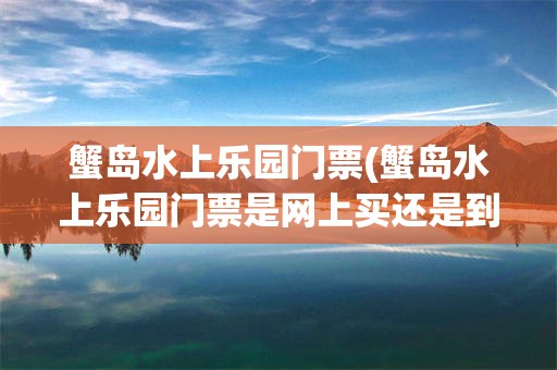 蟹岛水上乐园门票(蟹岛水上乐园门票是网上买还是到那买)