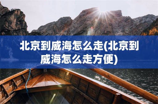 北京到威海怎么走(北京到威海怎么走方便)