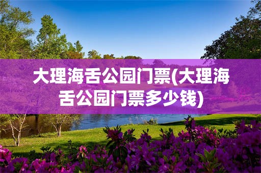 大理海舌公园门票(大理海舌公园门票多少钱)