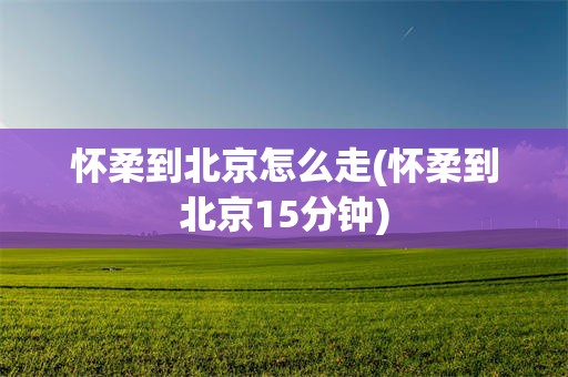 怀柔到北京怎么走(怀柔到北京15分钟)