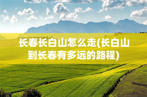 长春长白山怎么走(长白山到长春有多远的路程)