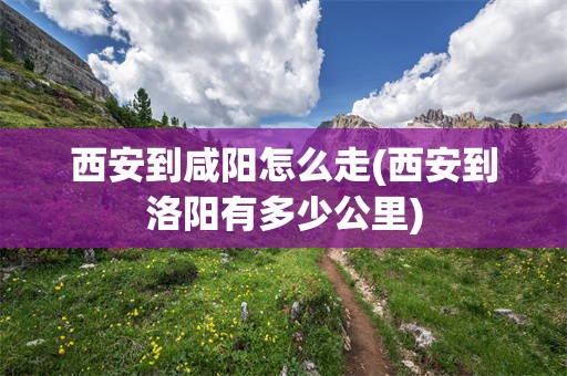 西安到咸阳怎么走(西安到洛阳有多少公里)