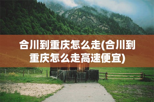 合川到重庆怎么走(合川到重庆怎么走高速便宜)