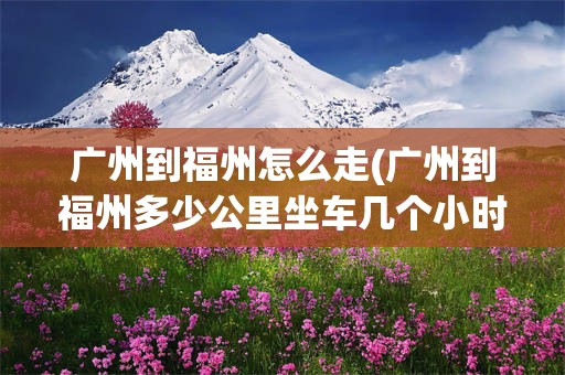 广州到福州怎么走(广州到福州多少公里坐车几个小时)